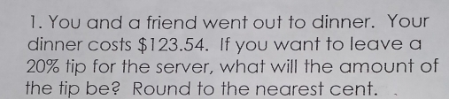 You and a friend went out to dinner. Your 
dinner costs $123.54. If you want to leave a
20% tip for the server, what will the amount of 
the tip be? Round to the nearest cent.