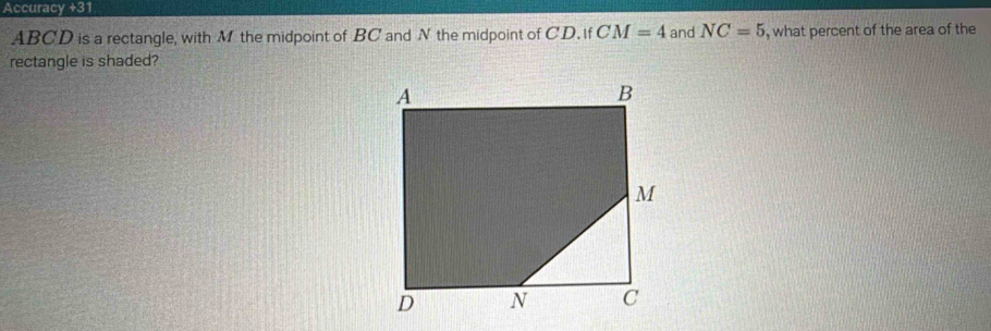 Accuracy +31
ABCD is a rectangle, with M the midpoint of BC and N the midpoint of CD. if CM=4 and NC=5 , what percent of the area of the 
rectangle is shaded?