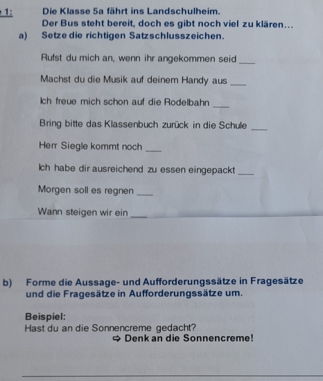 1: Die Klasse 5a fährt ins Landschulheim. 
Der Bus steht bereit, doch es gibt noch viel zu klären... 
a) Setze die richtigen Satzschlusszeichen. 
Rufst du mich an, wenn ihr angekommen seid_ 
Machst du die Musik auf deinem Handy aus_ 
ch freue mich schon auf die Rodelbahn_ 
Bring bitte das Klassenbuch zurück in die Schule_ 
Herr Siegle kommt noch_ 
ch habe dir ausreichend zu essen eingepackt_ 
Morgen soll es regnen_ 
Wann steigen wir ein_ 
b) Forme die Aussage- und Aufforderungssätze in Fragesätze 
und die Fragesätze in Aufforderungssätze um. 
Beispiel: 
Hast du an die Sonnencreme gedacht? 
Denk an die Sonnencreme!