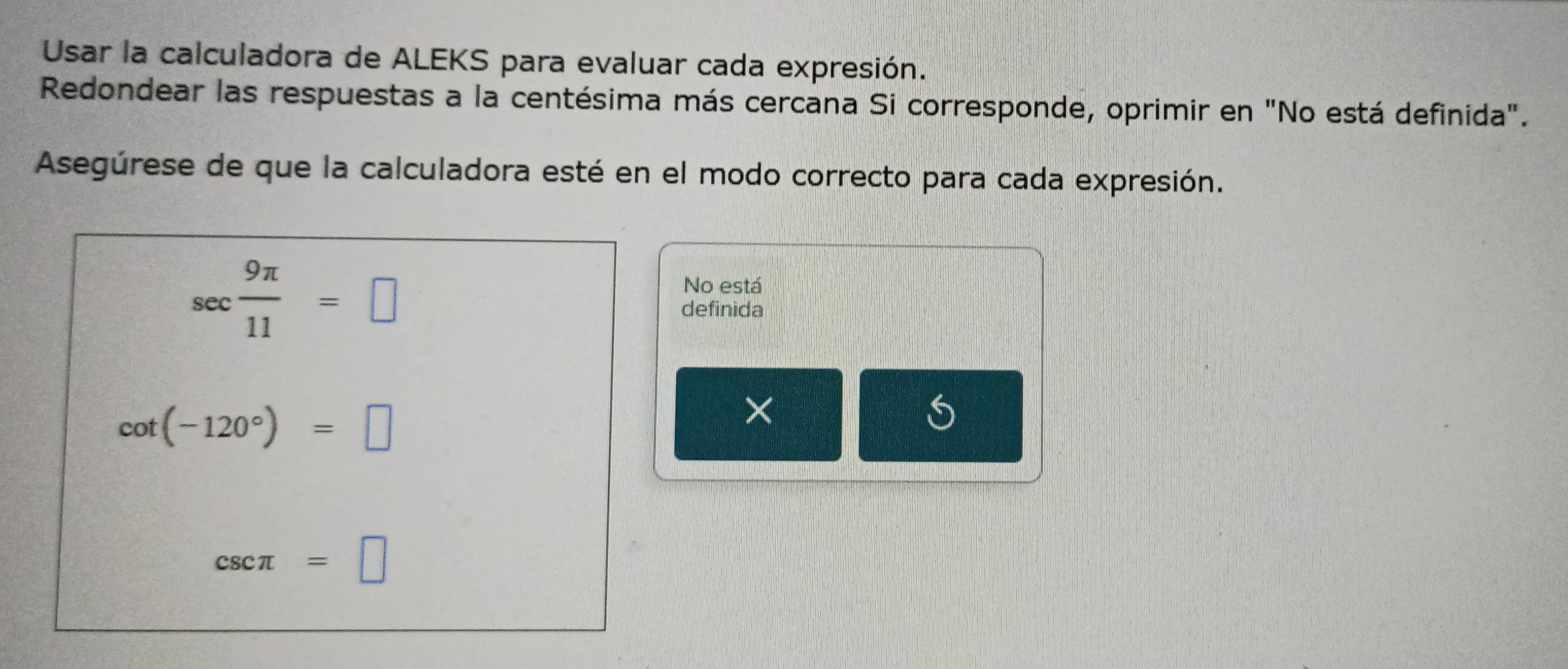 Usar la calculadora de ALEKS para evaluar cada expresión. 
Redondear las respuestas a la centésima más cercana Si corresponde, oprimir en "No está definida". 
Asegúrese de que la calculadora esté en el modo correcto para cada expresión.
sec  9π /11 =□
No está 
definida
cot (-120°)=□
× 
S
csc π =□