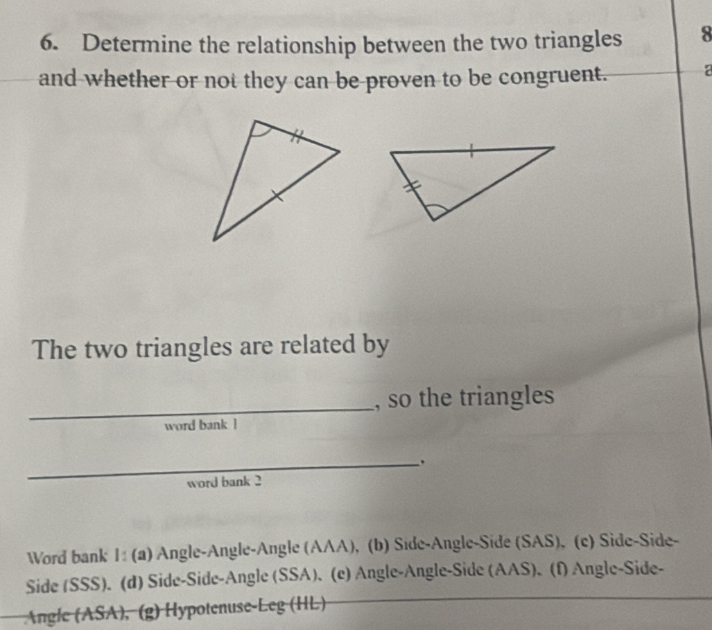 Determine the relationship between the two triangles 
8 
and whether or not they can be proven to be congruent. 

The two triangles are related by 
_ 
, so the triangles 
word bank ! 
_. 
word bank 2 
Word bank I: (a) Angle-Angle-Angle (AAA), (b) Side-Angle-Side (SAS), (c) Side-Side- 
Side (SSS). (d) Side-Side-Angle (SSA). (e) Angle-Angle-Side (AAS). (f) Angle-Side- 
Angle (ASA), (g) Hypotenuse-Leg (HL)