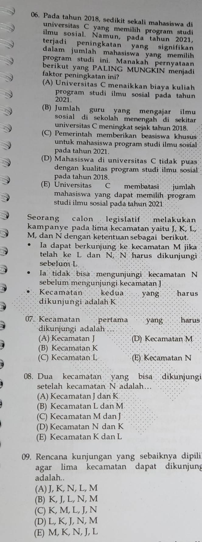 Pada tahun 2018, sedikit sekali mahasiswa di
universitas C yang memilih program studi
ilmu sosial. Namun, pada tahun 2021,
terjadi peningkatan yang signifikan
dalam jumlah mahasiswa yang memilih 
program studi ini. Manakah pernyataan
berikut yang PALING MUNGKIN menjadi
faktor peningkatan ini?
(A) Universitas C menaikkan biaya kuliah
program studi ilmu sosial pada tahun 
2021.
(B) Jumlah guru yang mengajar ilmu
sosial di sekolah menengah di sekitar 
universitas C meningkat sejak tahun 2018.
(C) Pemerintah memberikan beasiswa khusüšś
untuk mahasiswa program studi ilmu sosial
pada tahun 2021.
(D) Mahasiswa di universitas C tidak puas
dengan kualitas program studi ilmu sosial 
pada tahun 2018.
(E) Universitas C membatasi jumlah
mahasiswa yang dapat memilih program 
studi ilmu sosial pada tahun 2021
Seorang calon legislatif melakukan
kampanye pada lima kecamatan yaitu J, K, L,
M, dan N dengan ketentuan sebagai berikut.
Ia dapat berkunjung ke kecamatan M jika
telah ke L dan N, N harus dikunjungi
sebelum L
Ia tidak bisa mengunjungi kecamatan N
sebelum mengunjungi kecamatan J
Kecamatan kedua yang harus
dikunjungi adalah K
07. Kecamatan   pertama yáng harus
dikunjungi adala
(A) Kecamatan J (D) Kecamatan M
(B) Kecamatan K
(C) Kecamatan L (E) Kecamatan N
08. Dua kecamatan yang bisa dikunjungi
setelah kecamatan N adalah…
(A) Kecamatan J dan K
(B) Kecamatan L dan M
(C) Kecamatan M dan J
(D) Kecamatan N dan K
(E) Kecamatan K dan L
09. Rencana kunjungan yang sebaiknya dipili
agar lima kecamatan dapat dikunjung
adalah..
(A) J, K, N, L, M
(B) K, J, L, N, M
(C) K, M, L, J, N
(D) L, K, J, N, M
(E) M, K, N, J, L