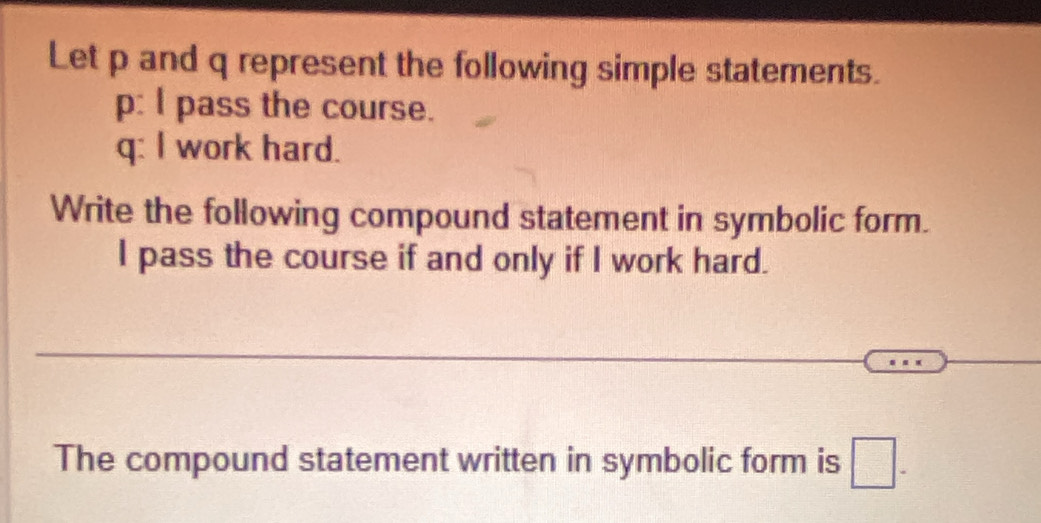 Let p and q represent the following simple statements. 
p: l pass the course. 
q: I work hard. 
Write the following compound statement in symbolic form. 
I pass the course if and only if I work hard. 
_ 
The compound statement written in symbolic form is □ -