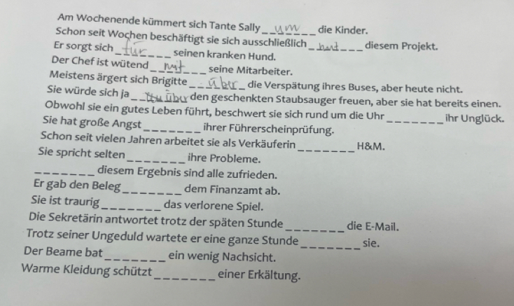 Am Wochenende kümmert sich Tante Sally die Kinder. 
Schon seit Wochen beschäftigt sie sich ausschließlich diesem Projekt. 
Er sorgt sich_ seinen kranken Hund._ 
Der Chef ist wütend_ seine Mitarbeiter. 
Meistens ärgert sich Brigitte die Verspätung ihres Buses, aber heute nicht. 
Sie würde sich ja _den geschenkten Staubsauger freuen, aber sie hat bereits einen. 
Obwohl sie ein gutes Leben führt, beschwert sie sich rund um die Uhr_ ihr Unglück. 
Sie hat große Angst _ihrer Führerscheinprüfung. 
_ 
Schon seit vielen Jahren arbeitet sie als Verkäuferin H&M. 
Sie spricht selten _ihre Probleme. 
_diesem Ergebnis sind alle zufrieden. 
Er gab den Beleg_ dem Finanzamt ab. 
Sie ist traurig_ das verlorene Spiel. 
Die Sekretärin antwortet trotz der späten Stunde _die E-Mail. 
_ 
Trotz seiner Ungeduld wartete er eine ganze Stunde sie. 
Der Beame bat _ein wenig Nachsicht. 
Warme Kleidung schützt _einer Erkältung.