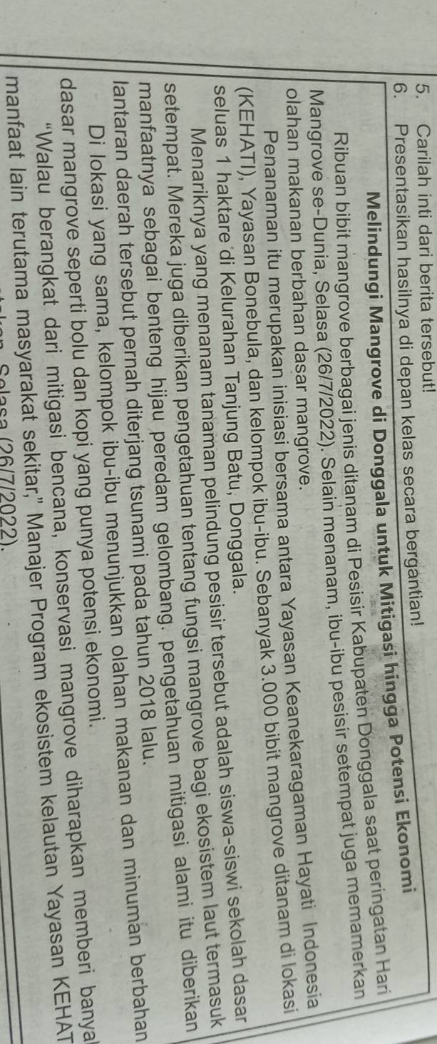 Carilah inti dari berita tersebut! 
6. Presentasikan hasilnya di depan kelas secara bergantian! 
Melindungi Mangrove di Donggala untuk Mitigasi hingga Potensi Ekonomi 
Ribuan bibit mangrove berbagai jenis ditanam di Pesisir Kabupaten Donggala saat peringatan Hari 
Mangrove se-Dunia, Selasa (26/7/2022). Selain menanam, ibu-ibu pesisir setempat juga memamerkan 
olahan makanan berbahan dasar mangrove. 
Penanaman itu merupakan inisiasi bersama antara Yayasan Keanekaragaman Hayati Indonesia 
(KEHATI), Yayasan Bonebula, dan kelompok ibu-ibu. Sebanyak 3.000 bibit mangrove ditanam di lokasi 
seluas 1 haktare di Kelurahan Tanjung Batu, Donggala. 
Menariknya yang menanam tanaman pelindung pesisir tersebut adalah siswa-siswi sekolah dasar 
setempat. Mereka juga diberikan pengetahuan tentang fungsi mangrove bagi ekosistem laut termasuk 
manfaatnya sebagai benteng hijau peredam gelombang. pengetahuan mitigasi alami itu diberikan 
lantaran daerah tersebut pernah diterjang tsunami pada tahun 2018 lalu. 
Di lokasi yang sama, kelompok ibu-ibu menunjukkan olahan makanan dan minuman berbahan 
dasar mangrove seperti bolu dan kopi yang punya potensi ekonomi. 
“Walau berangkat dari mitigasi bencana, konservasi mangrove diharapkan memberi banya 
manfaat lain terutama masyarakat sekitar," Manajer Program ekosistem kelautan Yayasan KEHAT 
Selasa (26/7/2022).