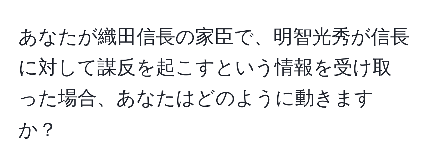 あなたが織田信長の家臣で、明智光秀が信長に対して謀反を起こすという情報を受け取った場合、あなたはどのように動きますか？