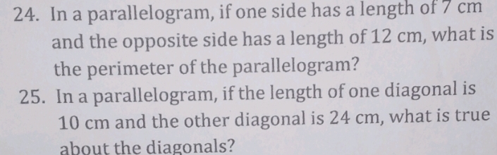 In a parallelogram, if one side has a length of 7 cm
and the opposite side has a length of 12 cm, what is 
the perimeter of the parallelogram? 
25. In a parallelogram, if the length of one diagonal is
10 cm and the other diagonal is 24 cm, what is true 
about the diagonals?