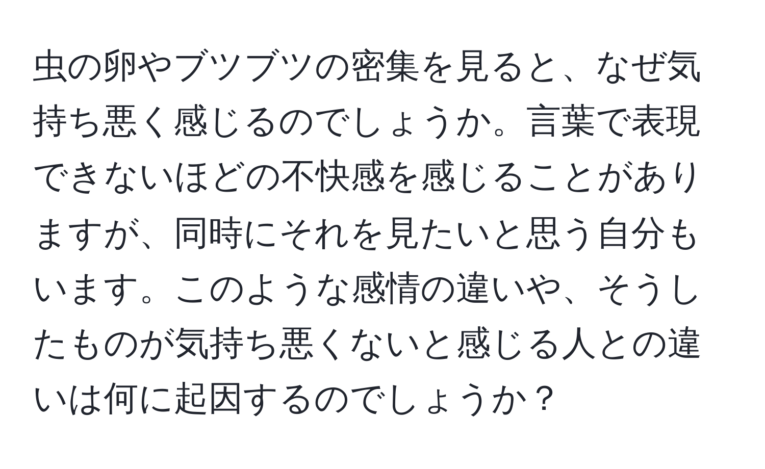 虫の卵やブツブツの密集を見ると、なぜ気持ち悪く感じるのでしょうか。言葉で表現できないほどの不快感を感じることがありますが、同時にそれを見たいと思う自分もいます。このような感情の違いや、そうしたものが気持ち悪くないと感じる人との違いは何に起因するのでしょうか？