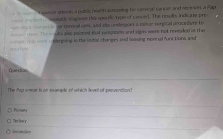 A 30 yean dayoman attends a public health screening for cervical cancer and receives a Pap
smear (methed to promptly diagnose this specific type of cancer). The results indicate pre-
canceru changes in her cervical celis, and she undergoes a minor surgical procedure to
remove them. The results also pointed that symptoms and signs were not revealed in the
patient; cells were undergoing in the initial changes and loosing normal functions and
struclure.
Question
The Pap smear is an example of which level of prevention?
Primary
Tertiary
Secondary