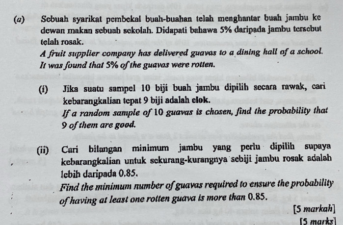 (4) Sebuah syarikat pembekal buah-buahan telah menghantar buah jambu ke 
dewan makan sebuah sekolah. Didapati bahawa 5% daripada jambu tersebut 
telah rosak. 
A fruit supplier company has delivered guavas to a dining hall of a school. 
It was found that 5% of the guavas were rotten. 
(í) Jíka suatu sampel 10 bijí buah jambu dipilih secara rawak, cari 
kebarangkalian tepat 9 biji adalah clok. 
If a random sample of 10 guavas is chosen, find the probability that
9 of them are good. 
(ii) Cari bilangan minimum jambu yang perlu dipilih supaya 
kebarangkalian untuk sckurang-kurangnya sebiji jambu rosak adalah 
lebih daripada 0.85. 
Find the minimum number of guavas required to ensure the probability 
of having at least one rotten guava is more than 0.85. 
[5 markah] 
[5 marks]