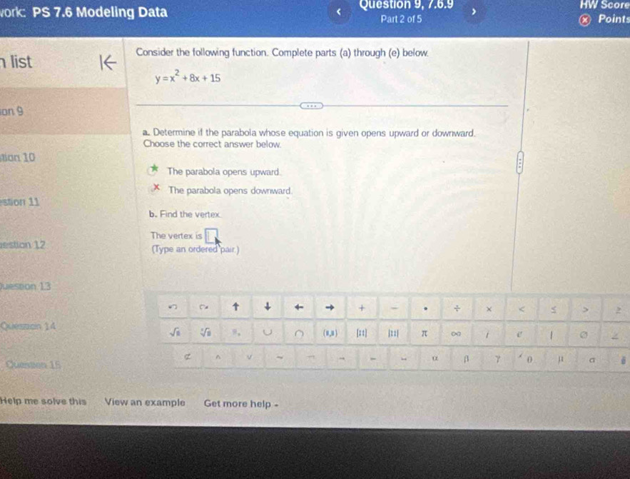 work: PS 7.6 Modeling Data Question 9, 7.6.9 HW Score
Part 2 of 5 Points
Consider the following function. Complete parts (a) through (e) below.
list
y=x^2+8x+15
on 9
a. Determine if the parabola whose equation is given opens upward or downward.
Choose the correct answer below.
ton 10
The parabola opens upward.
The parabola opens downward.
stion 1 1
b. Find the vertex
The vertex is
estion 12 (Type an ordered pair.)
Juession 1.3
Queszcin 14
Question 15
Help me solve this View an example Get more help -