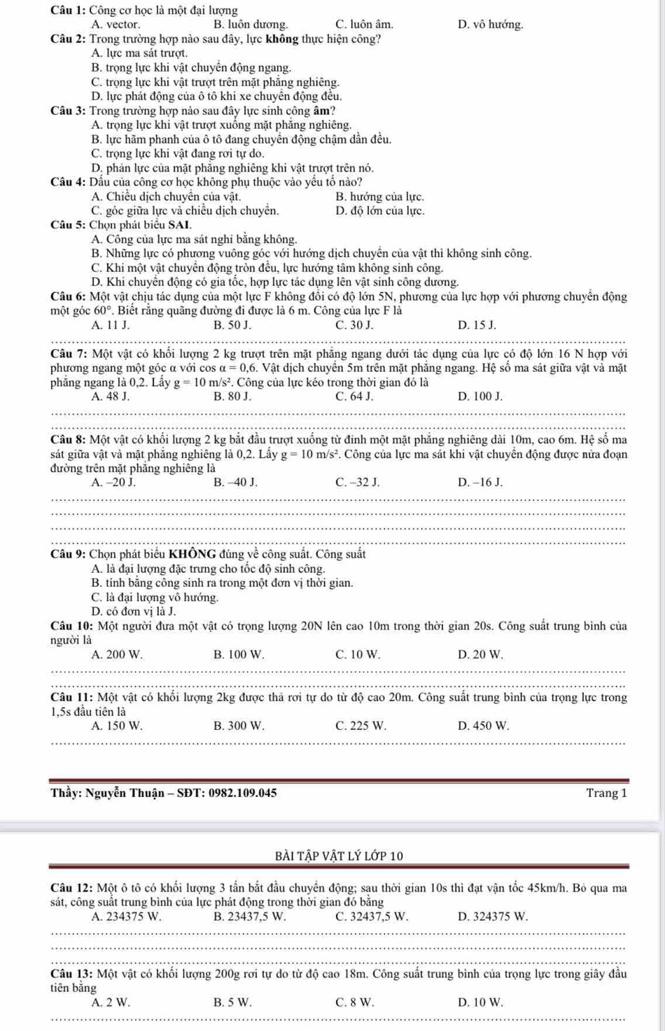 Công cơ học là một đại lượng
A. vector. B. luôn dương. C. luôn âm. D. vô hướng.
Câu 2: Trong trường hợp nào sau đây, lực không thực hiện công?
A. lực ma sát trượt.
B. trọng lực khi vật chuyển động ngang.
C. trọng lực khi vật trượt trên mặt phẳng nghiêng.
D. lực phát động của ô tô khi xe chuyên động đều.
Câu 3: Trong trường hợp nào sau đây lực sinh công âm?
A. trọng lực khi vật trượt xuống mặt phẳng nghiêng.
B. lực hãm phanh của ô tô đang chuyển động chậm dần đều.
C. trọng lực khi vật đang rơi tự do.
D. phản lực của mặt phẳng nghiêng khi vật trượt trên nó.
Cầu 4: Dầu của công cơ học không phụ thuộc vào yếu tố nào?
A. Chiều dịch chuyển của vật. B. hướng của lực.
C. góc giữa lực và chiều dịch chuyển. D. độ lớn của lực.
Câu 5: Chọn phát biểu SAI.
A. Công của lực ma sát nghỉ bằng không.
B. Những lực có phương vuông góc với hướng dịch chuyền của vật thì không sinh công.
C. Khi một vật chuyển động tròn đều, lực hướng tâm không sinh công.
D. Khi chuyển động có gia tốc, hợp lực tác dụng lên vật sinh công dương.
Câu 6: Một vật chịu tác dụng của một lực F không đồi có độ lớn 5N, phương của lực hợp với phương chuyên động
một góc 60°. Biết rằng quãng đường đi được là 6 m. Công của lực F là
A. 11 J. B. 50 J. C. 30 J. D. 15 J.
Câu 7: Một vật có khối lượng 2 kg trượt trên mặt phẳng ngang dưới tác dụng của lực có độ lớn 16 N hợp với
phương ngang một góc α với cos alpha =0,6. Vật dịch chuyển 5m trên mặt phăng ngang. Hệ số ma sát giữa vật và mặt
phăng ngang là 0,2. Lầy g=10 m/s². Công của lực kéo trong thời gian đó là
A. 48 J. B. 80 J. C. 64 J. D. 100 J.
_
_
Câu 8: Một vật có khối lượng 2 kg bắt đầu trượt xuống từ đinh một mặt phẳng nghiêng dài 10m, cao 6m. Hệ số ma
sát giữa vật và mặt phẳng nghiêng là 0,2. Lấy g=10 m/s^2 F. Công của lực ma sát khi vật chuyên động được nửa đoạn
đường trên mặt phăng nghiêng là
A. -20 J. B. -40 J. C. -32 J. D. −16 J.
_
__
_
_
_
Câu 9: Chọn phát biểu KHÔNG đúng về công suất. Công suất
A. là đại lượng đặc trưng cho tốc độ sinh công.
B. tính bằng công sinh ra trong một đơn vị thời gian.
C. là đại lượng vô hướng.
D. có đơn vị là J.
Câu 10: Một người đưa một vật có trọng lượng 20N lên cao 10m trong thời gian 20s. Công suất trung bình của
người là
A. 200 W. B. 100 W. C. 10 W. D. 20 W.
_
_
Câu 11: Một vật có khổi lượng 2kg được thả rơi tự do từ độ cao 20m. Công suất trung bình của trọng lực trong
1,5s đầu tiên là
A. 150 W. B. 300 W. C. 225 W. D. 450 W.
Thầy: Nguyễn Thuận - SĐT: 0982.109.045 Trang 1
bài tập vật lý lớp 10
Câu 12: Một ô tô có khối lượng 3 tấn bắt đầu chuyển động; sau thời gian 10s thì đạt vận tốc 45km/h. Bỏ qua ma
sát, công suất trung bình của lực phát động trong thời gian đó bằng
A. 234375 W. B. 23437,5 W. C. 32437,5 W. D. 324375 W.
_
_
_
Câu 13: Một vật có khổi lượng 200g rơi tự do từ độ cao 18m. Công suất trung bình của trọng lực trong giây đầu
tiên bằng
A. 2 W. B. 5 W. C. 8 W. D. 10 W.
_