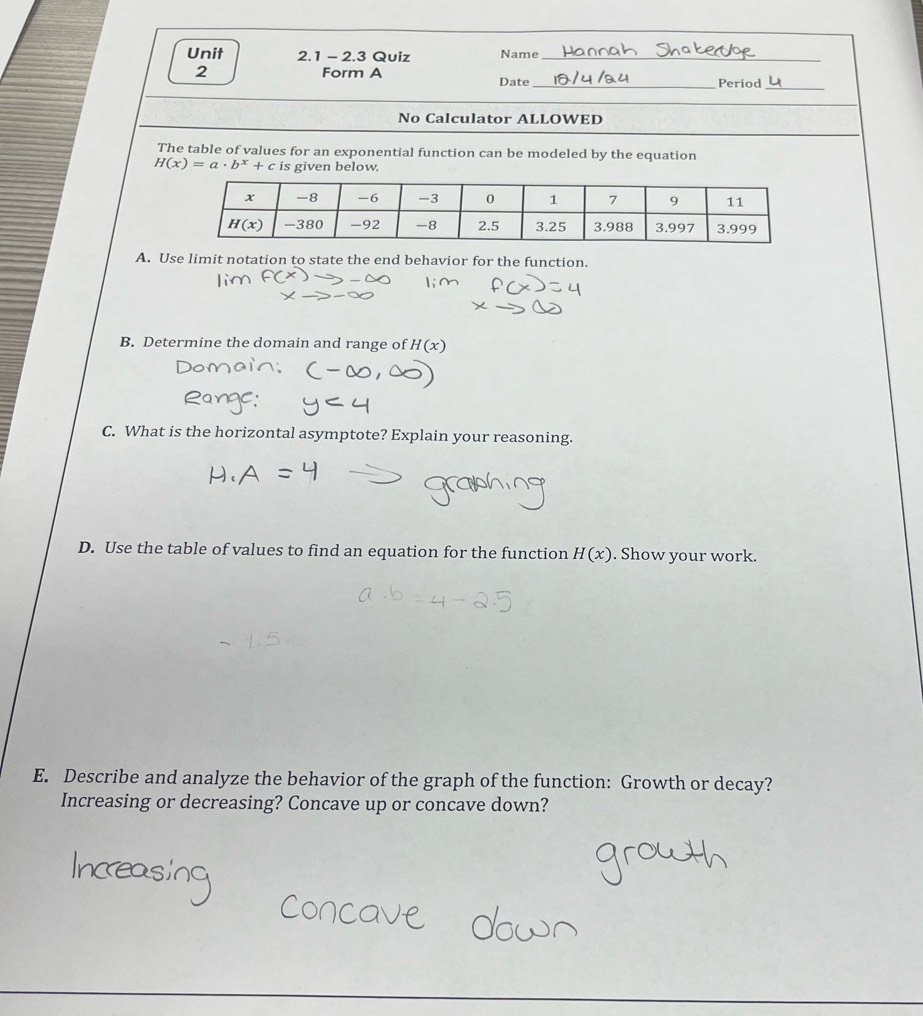 2.3 Quiz Name_
2 Form A Date _Period
_
No Calculator ALLOWED
The table of values for an exponential function can be modeled by the equation
H(x)=a· b^x+c is given below.
A. Use limit notation to state the end behavior for the function.
B. Determine the domain and range of H(x)
C. What is the horizontal asymptote? Explain your reasoning.
D. Use the table of values to find an equation for the function H(x). Show your work.
E. Describe and analyze the behavior of the graph of the function: Growth or decay?
Increasing or decreasing? Concave up or concave down?