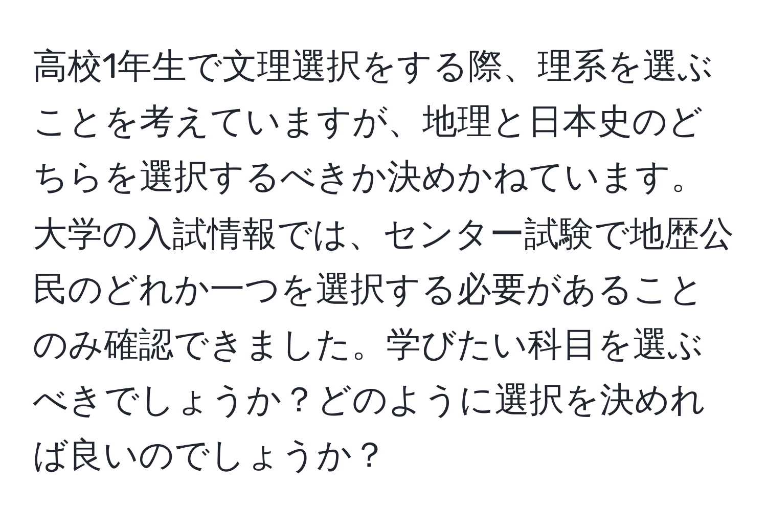 高校1年生で文理選択をする際、理系を選ぶことを考えていますが、地理と日本史のどちらを選択するべきか決めかねています。大学の入試情報では、センター試験で地歴公民のどれか一つを選択する必要があることのみ確認できました。学びたい科目を選ぶべきでしょうか？どのように選択を決めれば良いのでしょうか？