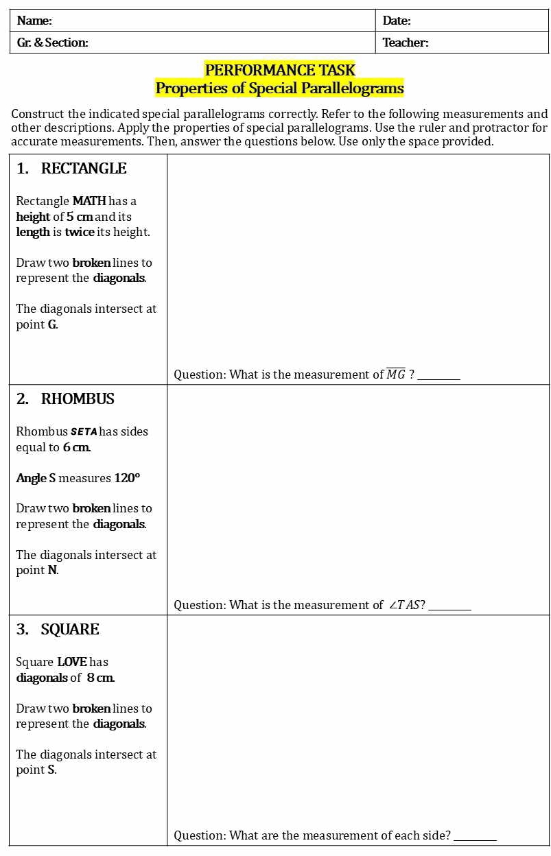 Name: Date:
Gr. & Section: Teacher:
PERFORMANCE TASK
Properties of Special Parallelograms
Construct the indicated special parallelograms correctly. Refer to the following measurements and
othertor for
accur
1. 
Rect
heig
leng
Draw
repr
The 
poin
2. 
Rho
equa
Ang
Dra
repr
The 
poin
3. 
Squ
diag
Draw
repr
The 
poin
Question: What are the measurement of each side?_