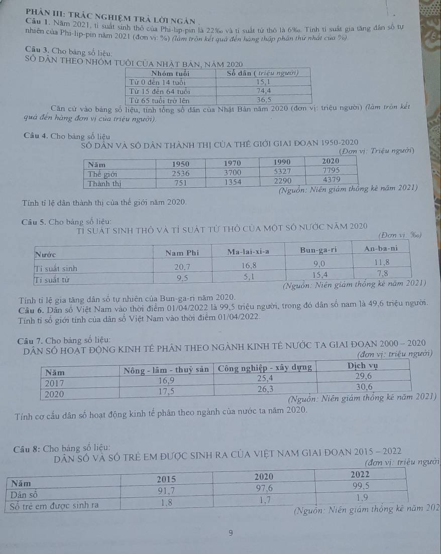 phân III: trác nghiệm tr lời ngàn. 
Cầu 1. Năm 2021, tỉ suất sinh thỏ của Phi-lip-pin là 22‰ và tỉ suất tử thô là 6 ‰. Tính tỉ suất gia tăng dân số tự 
nhiên của Phi-lip-pin năm 2021 (đơn vị: %) (lằm tròn kết quả đến hàng thập phân thứ nhất của %) 
Câu 3. Cho bảng số liệu: 
SÔ DâN THEO nhóm tUỜi Của nhật bản, năm 2020 
Căn cử vào bảng số liệu, tính tổng số dân của Nhật Bản năm 2020 (đơn vị: triệu người) (làm tròn kết 
quả đến hàng đơn vị của triệu người) 
Câu 4. Cho bảng số liệu 
Số Dân Và SÓ Dân thành thị của tHẻ gIới GIAI đoẠn 1950-2020 
riệu người) 
ăm 2021) 
Tính tỉ lệ dân thành thị của thể giới năm 2020. 
Câu 5. Cho bảng số liệu: 
Tỉ suất sinh thô và tỉ suát tử thỏ của một só nước năm 2020 
(Đơn vi. %) 
Tính tỉ lệ gia tăng dân số tự nhiên của Bun-ga-ri năm 2020. 
Câu 6. Dân số Việt Nam vào thời điểm 01/04/2022 là 99, 5 triệu người, trong đó dân số nam là 49, 6 triệu người. 
Tính tỉ số giới tính của dân số Việt Nam vào thời điểm 01/04/2022. 
Câu 7. Cho bảng số liệu: 
DÂN SÓ HOẠT ĐÔNG KINH TÉ PHÂN THEO NGẢNH KINH TÊ NƯỚC TA GIAI ĐOẠN 2000 - 2020 
Tính cơ cầu dân số hoạt động kinh tế phân theo ngành của nước ta năm 2020. 
* Câu 8: Cho bảng số liệu: 
Dân SÓ và SÓ trẻ EM được sINh rA củA việt nam gIaI đOẠn 2015 - 2022 
i 
2 
9