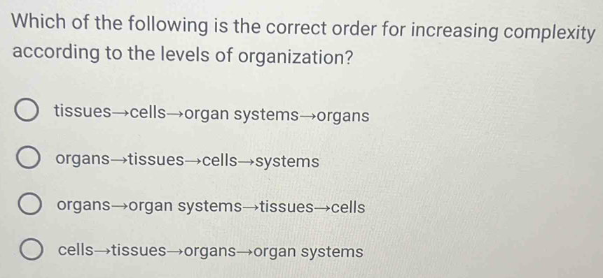 Which of the following is the correct order for increasing complexity
according to the levels of organization?
tissues→cells→organ systems→organs
organs→tissues→cells→systems
organs→organ systems→tissues→cells
cells→tissues→organs→organ systems