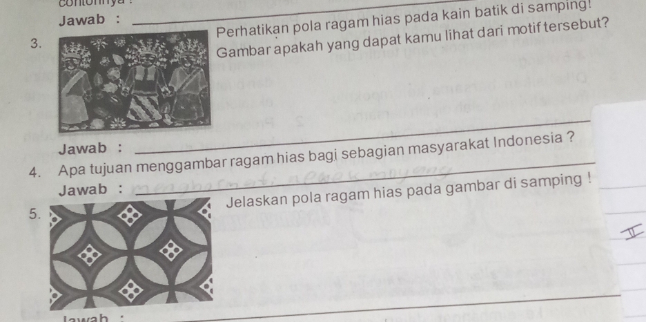 contomya_ 
Jawab : 
erhatikan pola ragam hias pada kain batik di samping! 
3. 
Gambar apakah yang dapat kamu lihat dari motif tersebut? 
Jawab : 
_ 
4. Apa tujuan menggambar ragam hias bagi sebagian masyarakat Indonesia ? 
Jawab : 
Jelaskan pola ragam hias pada gambar di samping ! 
5 
wah '