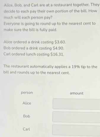 Alice, Bob, and Carl are at a restaurant together. They
decide to each pay their own portion of the bill. How
much will each person pay?
Everyone is going to round up to the nearest cent to
make sure the bill is fully paid.
Alice ordered a drink costing $3.60.
Bob ordered a drink costing $4.90.
Carl ordered lunch costing $16.31.
The restaurant automatically applies a 19% tip to the
bill and rounds up to the nearest cent.
person amount
Alice
Bob
Carl