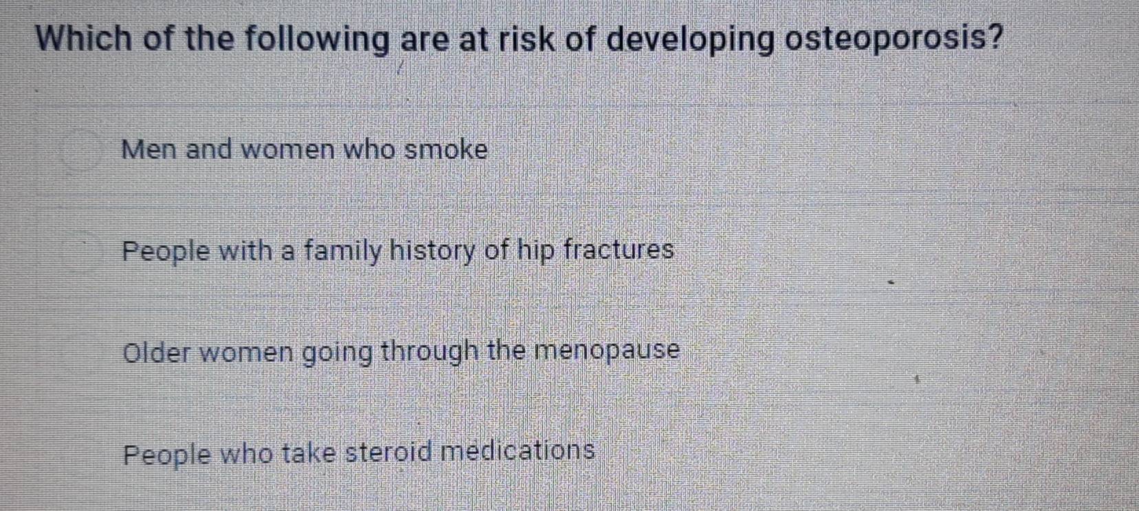 Which of the following are at risk of developing osteoporosis?
Men and women who smoke
People with a family history of hip fractures
Older women going through the menopause
People who take steroid medications