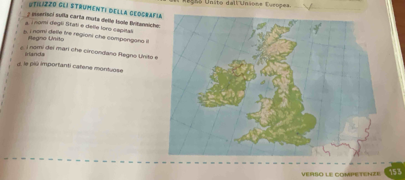 Regno Unito dall´Unione Europea. 
UTILIZZO GLI STRUMENTI DELLA GEOGRAF 
2 Inserisci sulla carta muta delle Isole Britanniche 
a. i nomi degli Stati e delle loro capitali 
b. i nomi delle tre regioni che compongono i 
Regno Unito 
c. i nomi dei mari che circondano Regno Unito e Irlanda 
d. le più importanti catene montuose 
VERSO LE COMPETENZE 153