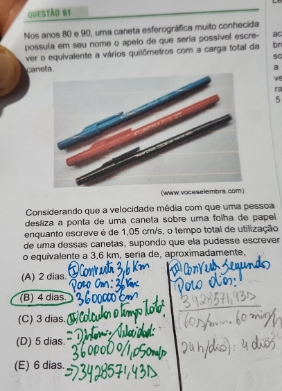 Nos anos 80 e 90, uma caneta esferográfica muito conhecida
possuía em seu nome o apelo de que seria possível escre- ac
ver o equivalente a vários quilômetros com a carga total da br
so
caneta.
a
ve
ra
5
(www.voceselembra.com)
Considerando que a velocidade média com que uma pessoa
desliza a ponta de uma caneta sobre uma folha de papel 
enquanto escreve é de 1,05 cm/s, o tempo total de utilização
de uma dessas canetas, supondo que ela pudesse escrever
o equivalente a 3,6 km, seria de, aproximadamente,
(A) 2 dias.
(B) 4 dias.
(C) 3 dias.
(D) 5 dias.
(E) 6 dias.