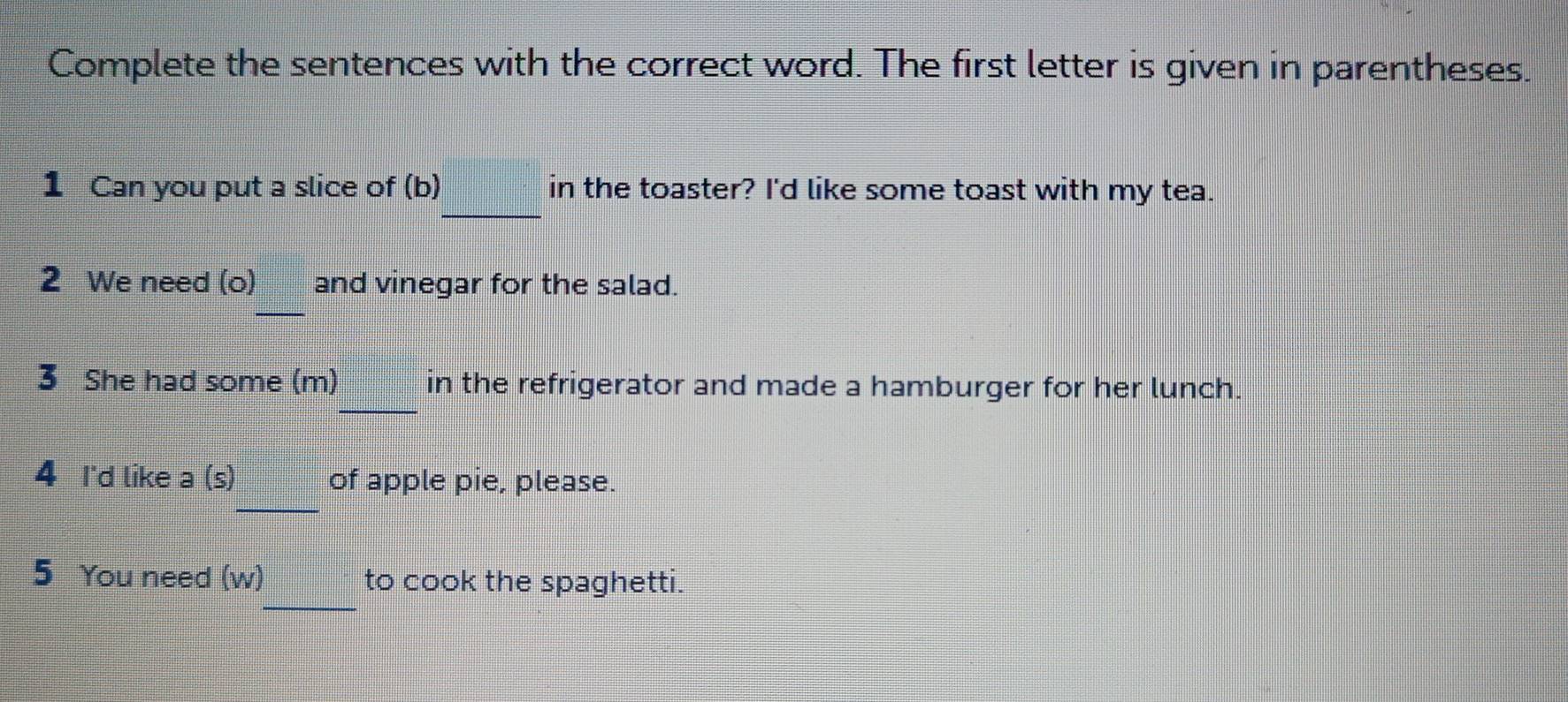 Complete the sentences with the correct word. The first letter is given in parentheses. 
_ 
1 Can you put a slice of (b) in the toaster? I'd like some toast with my tea. 
2 We need (o) and vinegar for the salad. 
_ 
_ 
3 She had some (m) in the refrigerator and made a hamburger for her lunch. 
_ 
4 I'd like a (s) of apple pie, please. 
_ 
5 You need (w) to cook the spaghetti.