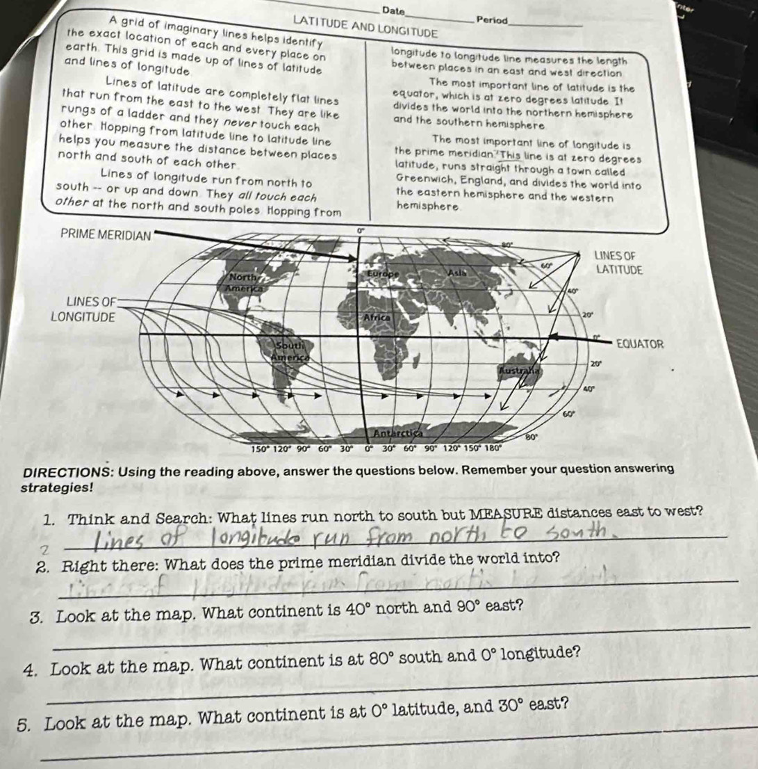 Dale_ Period
LATI TUDE AND LONGI TUDE
_
A grid of imaginary lines helps identify
the exact location of each and every place on
longitude to longitude line measures the length
earth. This grid is made up of lines of latitude
and lines of longitude
between places in an east and west direction
The most important line of latitude is the
equator, which is at zero degrees latitude. It
Lines of latitude are completely flat lines divides the world into the northern hemisphere
that run from the east to the west. They are like and the southern hemisphere 
rungs of a ladder and they never touch each
other. Hopping from latitude line to latitude line The most important line of longitude is
helps you measure the distance between places the prime meridian 'This line is at zero degrees
north and south of each other latitude, runs straight through a town called
Greenwich, England, and divides the world into
Lines of longitude run from north to the eastern hemisphere and the western
south -- or up and down. They all touch each
other at the north and south poles Hopping from hemisphere
DIRECTIONS: Using the reading above, answer the questions below. Remember your question answering
strategies!
1. Think and Search: What lines run north to south but MEASURE distances east to west?
2
_
_
2. Right there: What does the prime meridian divide the world into?
_
3. Look at the map. What continent is 40° north and 90° east?
_
4. Look at the map. What continent is at 80° south and 0° longitude?
_
5. Look at the map. What continent is at 0° latitude, and 30° east?