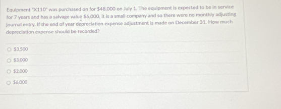 Equipment ''* 110'' was purchased on for $48,000 on July 1. The equipment is expected to be in service
for 7 years and has a salvage value $6,000, it is a small company and so there were no monthly adjusting
journal entry. If the end of year depreciation expense adjustment is made on December 31. How much
depreciation expense should be recorded?
$3,500
$3,000
$2,000
$6,000