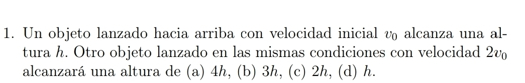 Un objeto lanzado hacia arriba con velocidad inicial v₀ alcanza una al-
tura h. Otro objeto lanzado en las mismas condiciones con velocidad 2v
alcanzará una altura de (a) 4h, (b) 3h, (c) 2h, (d) h.