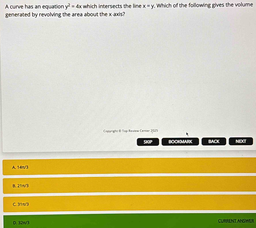 A curve has an equation y^2=4x which intersects the line x=y. Which of the following gives the volume
generated by revolving the area about the x-axis?
Copyright © Top Review Center 2025
SKIP BOOKMARK BACK NEXT
A. 14π/3
B. 21π/3
C. 31π/3
D. 32π/3 CURRENT ANSWER