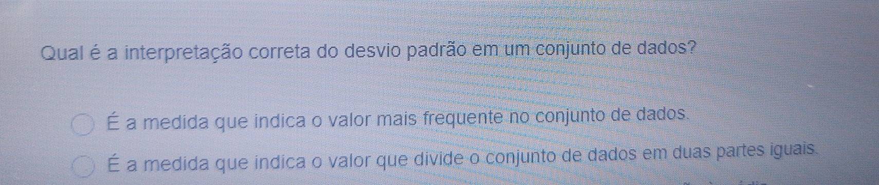 Qual é a interpretação correta do desvio padrão em um conjunto de dados?
É a medida que indica o valor mais frequente no conjunto de dados
É a medida que indica o valor que divide o conjunto de dados em duas partes iguais.