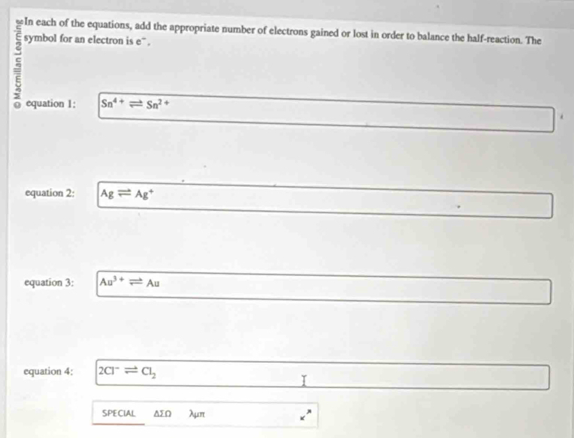 symbol for an electron is e ” . 
equation 1: Sn^(4+)leftharpoons Sn^(2+)
equation 2: Agleftharpoons Ag^+
equation 3: Au^(3+)leftharpoons Au
equation 4: 2Cl^-leftharpoons Cl_2
I 
SPECIAL ΔΩ λμπ _x^x