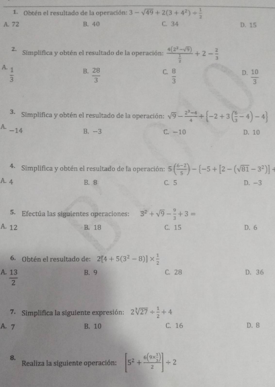 Obtén el resultado de la operación: 3-sqrt(49)+2(3+4^2)/  1/2 
A. 72 B. 40 C. 34 D. 15
2. Simplifica y obtén el resultado de la operación: frac 4(2^2-sqrt(9)) 1/2 +2- 2/3 
A.  1/3 
B.  28/3 
C.  8/3 
D.  10/3 
3. Simplifica y obtén el resultado de la operación: sqrt(9)- (2^3-4)/4 + -2+3( 6/3 -4)-4
A. -14
B. -3 C. -10 D. 10
4. Simplifica y obtén el resultado de la operación: 5( (6-2)/5 )- -5+[2-(sqrt(81)-3^2)]+
A. 4 B. 8 C. 5 D. -3
5. Efectúa las siguientes operaciones: 3^2+sqrt(9)- 9/3 +3=
A. 12 B. 18 C. 15 D. 6
6. Obtén el resultado de: 2[4+5(3^2-8)]*  1/2 
A.  13/2  B. 9 C. 28 D. 36
7. Simplifica la siguiente expresión: 2sqrt[3](27)/  1/2 +4
A. 7 B. 10 C. 16 D. 8
8.
Realiza la siguiente operación: [5^2+frac 6(9*  1/3 )2]/ 2