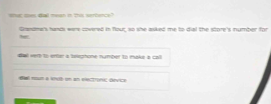 Whac tes da mean in this sertence? 
Grandma's hands were covered in flour; so she asked me to dial the store's number for 
dial werb to enter a telephone number to make a call 
diel noum a ímob on an electranic (device