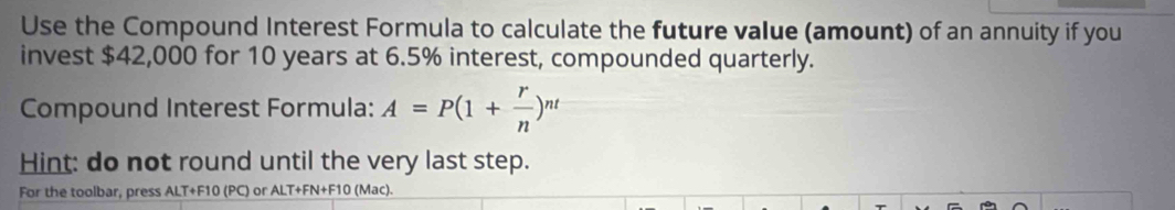 Use the Compound Interest Formula to calculate the future value (amount) of an annuity if you 
invest $42,000 for 10 years at 6.5% interest, compounded quarterly. 
Compound Interest Formula: A=P(1+ r/n )^nt
Hint: do not round until the very last step. 
For the toolbar, press ALT+F10 (PC) or ALT+FN+F10 (Mac).