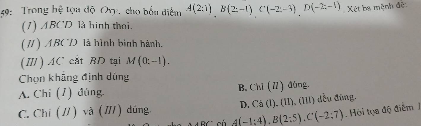 9: Trong hệ tọa độ Oxy, cho bốn điểm A(2:1)B(2:-1)C(-2:-3)D(-2:-1). Xét ba mệnh đề:
(1) ABCD là hình thoi.
(Ⅱ) ABCD là hình bình hành.
(Ⅲ) AC cắt BD tại M(0:-1). 
Chọn khăng định đúng
A. Chi (1) đúng. B. Chi (I) đúng.
D. , Cả (I), (II), (III) đều đúng.
C. Chi ( I) và (Ⅲ) đúng.
có A(-1:4), B(2:5), C(-2;7). Hỏi tọa độ điểm /