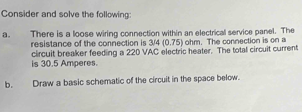 Consider and solve the following: 
a. There is a loose wiring connection within an electrical service panel. The 
resistance of the connection is 3/4 (0.75) ohm. The connection is on a 
circuit breaker feeding a 220 VAC electric heater. The total circuit current 
is 30.5 Amperes. 
b. Draw a basic schematic of the circuit in the space below.