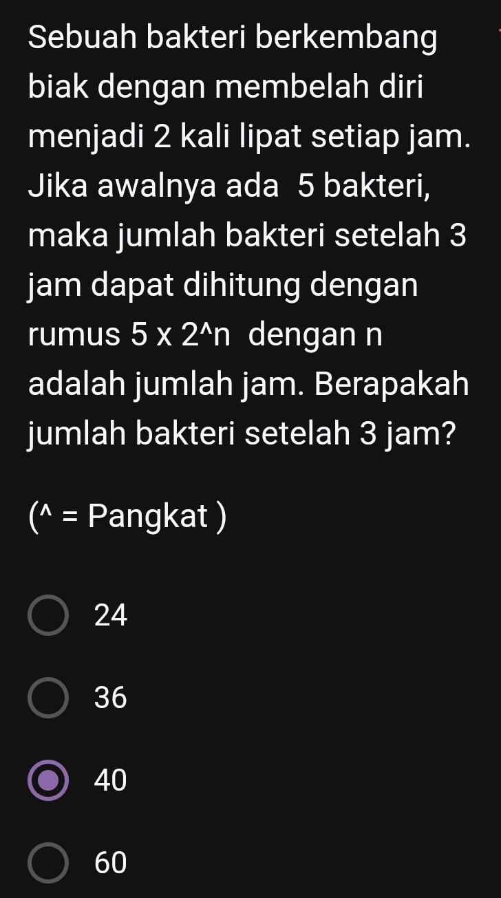 Sebuah bakteri berkembang
biak dengan membelah diri
menjadi 2 kali lipat setiap jam.
Jika awalnya ada 5 bakteri,
maka jumlah bakteri setelah 3
jam dapat dihitung dengan
rumus 5* 2^(wedge)n dengan n
adalah jumlah jam. Berapakah
jumlah bakteri setelah 3 jam?
(^wedge = Pangkat )
24
36
40
60