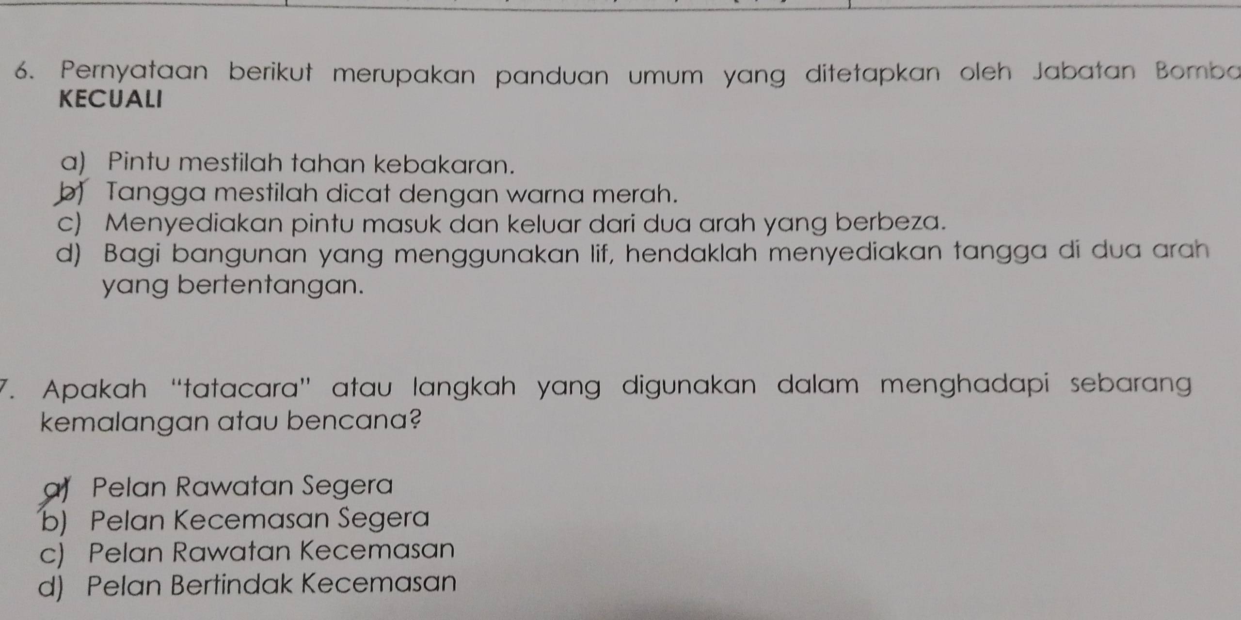 Pernyataan berikut merupakan panduan umum yang ditetapkan oleh Jabatan Bomba
KECUALI
a) Pintu mestilah tahan kebakaran.
b) Tangga mestilah dicat dengan warna merah.
c) Menyediakan pintu masuk dan keluar dari dua arah yang berbeza.
d) Bagi bangunan yang menggunakan lif, hendaklah menyediakan tangga di dua arah
yang bertentangan.
7. Apakah “tatacara” atau langkah yang digunakan dalam menghadapi sebarang
kemalangan atau bencana?
a Pelan Rawatan Segera
b) Pelan Kecemasan Segera
c) Pelan Rawatan Kecemasan
d) Pelan Bertindak Kecemasan