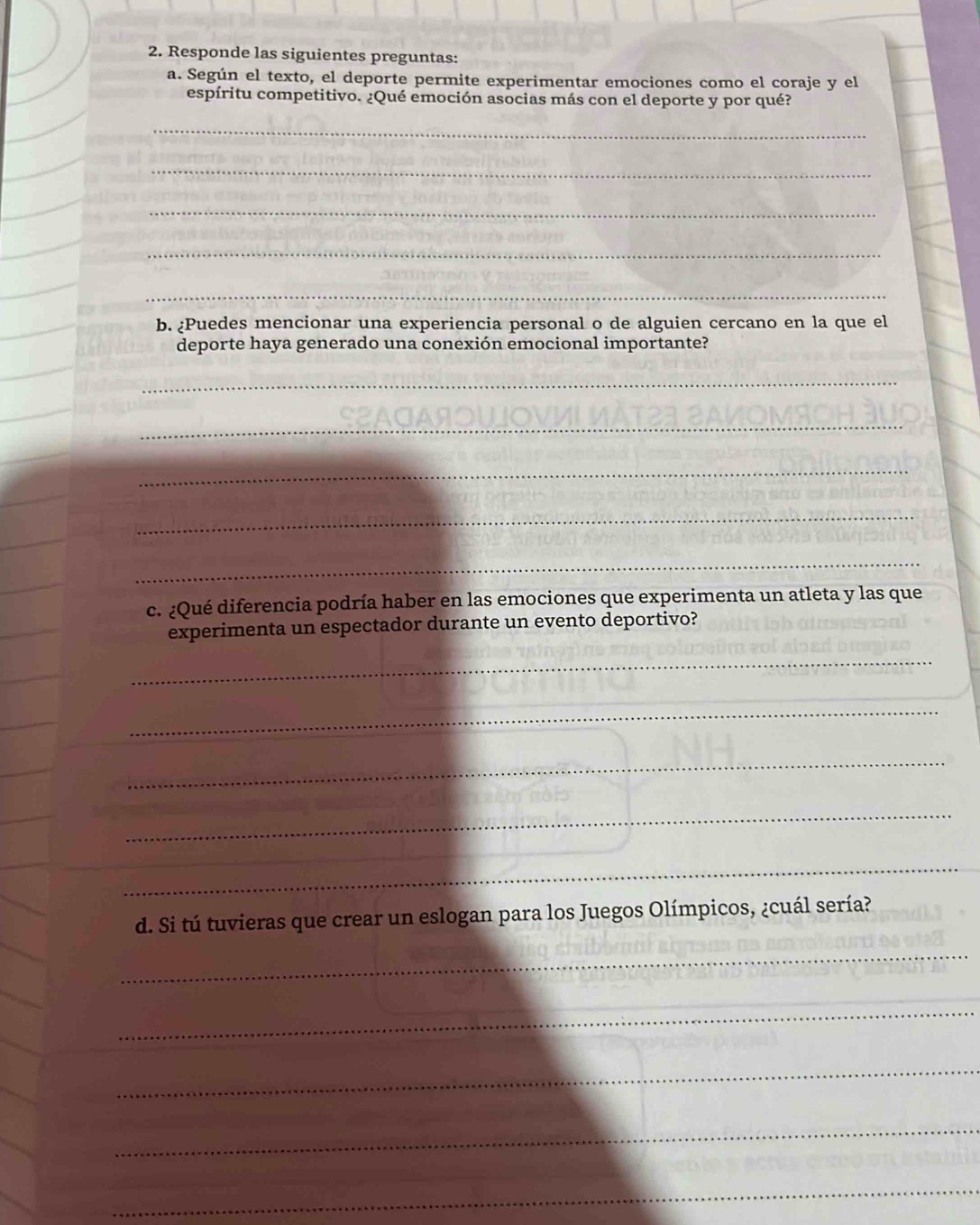 Responde las siguientes preguntas: 
a. Según el texto, el deporte permite experimentar emociones como el coraje y el 
espíritu competitivo. ¿Qué emoción asocias más con el deporte y por qué? 
_ 
_ 
_ 
_ 
_ 
b. ¿Puedes mencionar una experiencia personal o de alguien cercano en la que el 
deporte haya generado una conexión emocional importante? 
_ 
_ 
_ 
_ 
_ 
c. ¿Qué diferencia podría haber en las emociones que experimenta un atleta y las que 
experimenta un espectador durante un evento deportivo? 
_ 
_ 
_ 
_ 
_ 
_ 
d. Si tú tuvieras que crear un eslogan para los Juegos Olímpicos, ¿cuál sería? 
_ 
_ 
_ 
_ 
_