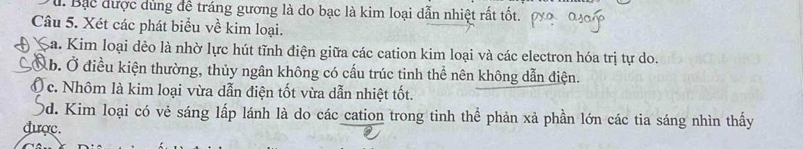 u. Bạc được dùng để tráng gương là do bạc là kim loại dẫn nhiệt rất tốt.
Câu 5. Xét các phát biểu về kim loại.
Sa. Kim loại dẻo là nhờ lực hút tĩnh điện giữa các cation kim loại và các electron hóa trị tự do.
Ab. Ở điều kiện thường, thủy ngân không có cấu trúc tinh thể nên không dẫn điện.
a c. Nhôm là kim loại vừa dẫn điện tốt vừa dẫn nhiệt tốt.
0d. Kim loại có vẻ sáng lấp lánh là do các cation trong tinh thể phản xả phần lớn các tia sáng nhìn thấy
được.