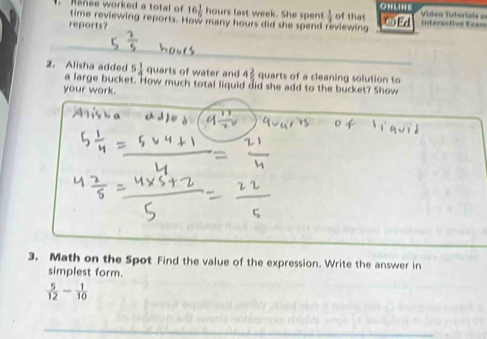 ONLINE 
Rsnee worked a total of 16 1/9  hours last week. She spent  1/3  of that Ed Video Tutoriaia a 
time reviewing reports. How many hours did she spend reviewing 
reports? 
_ 
2. Alisha added 5 1/4  quarts of water and 4 2/5  quarts of a cleaning solution to 
a large bucket. How much total liquid did she add to the bucket? Show 
your work. 
3. Math on the Spot Find the value of the expression. Write the answer in 
simplest form.
 5/12 - 1/10 
_