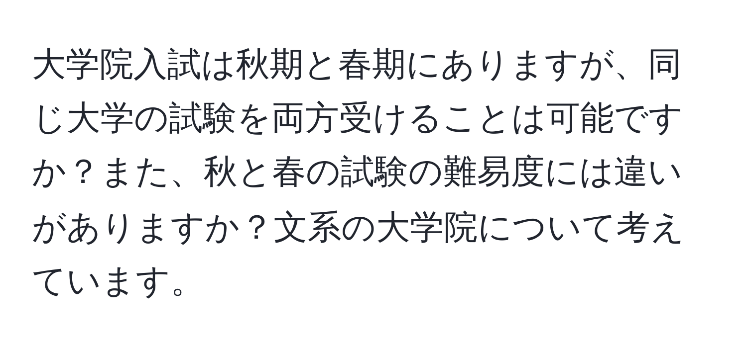 大学院入試は秋期と春期にありますが、同じ大学の試験を両方受けることは可能ですか？また、秋と春の試験の難易度には違いがありますか？文系の大学院について考えています。