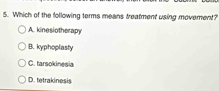 Which of the following terms means treatment using movement?
A. kinesiotherapy
B. kyphoplasty
C. tarsokinesia
D. tetrakinesis