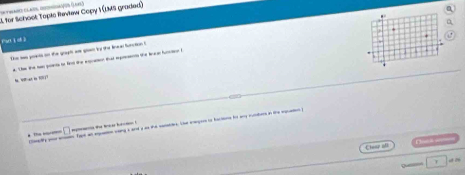 Sktwari Class Dozhisiavod (Laas) 
for School: Topic Review Copy 1 (LMS graded) 
Parti of 2 
The tws pokes on the graph are glaet by the linear function f 
a. Usw the her points to fird ther equation that represents the linear funusion f 
N. Vet in 507
Claoply you eson. Type an epussion msing a and y as the vasatdes. Use insegers to bactions for any mumbers in the equation 
he esasems □ repeoea the tear hircson ( 
Che i sém 
Chear all 
Quain γ