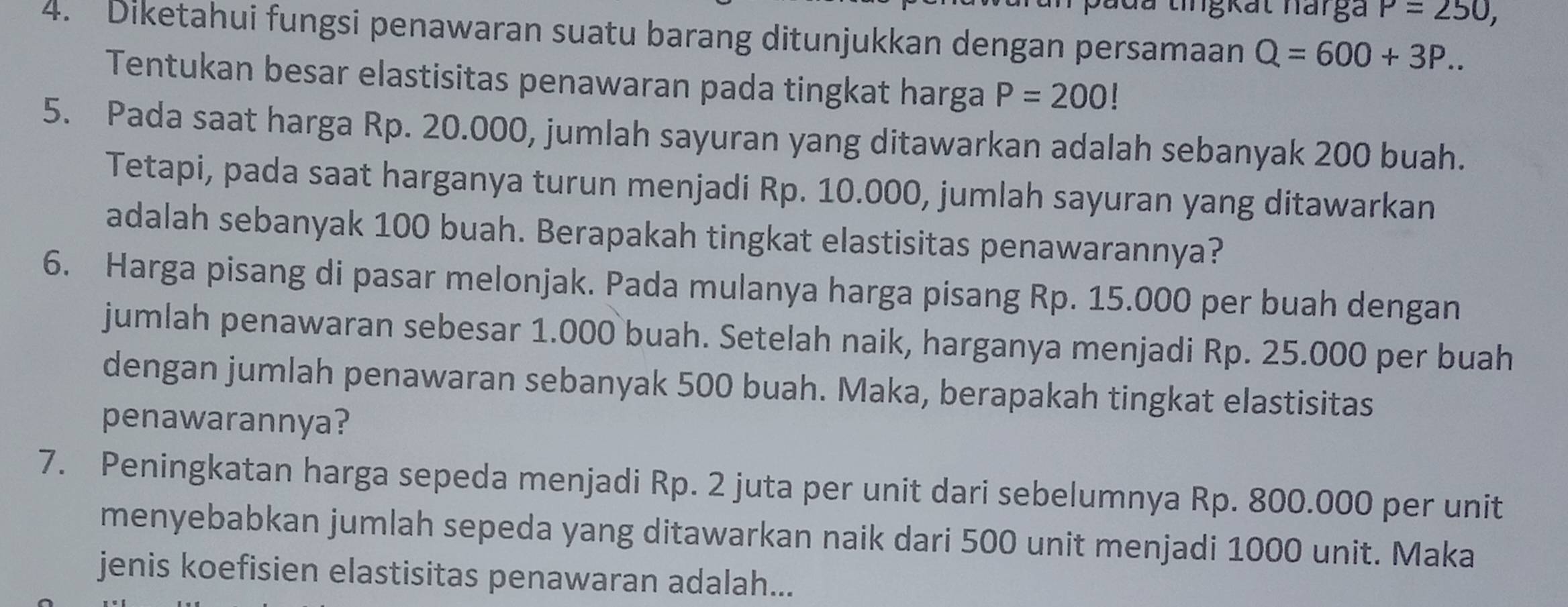 đu tingkat narga P=250, 
4. Diketahui fungsi penawaran suatu barang ditunjukkan dengan persamaan Q=600+3P.. 
Tentukan besar elastisitas penawaran pada tingkat harga P=200!
5. Pada saat harga Rp. 20.000, jumlah sayuran yang ditawarkan adalah sebanyak 200 buah. 
Tetapi, pada saat harganya turun menjadi Rp. 10.000, jumlah sayuran yang ditawarkan 
adalah sebanyak 100 buah. Berapakah tingkat elastisitas penawarannya? 
6. Harga pisang di pasar melonjak. Pada mulanya harga pisang Rp. 15.000 per buah dengan 
jumlah penawaran sebesar 1.000 buah. Setelah naik, harganya menjadi Rp. 25.000 per buah 
dengan jumlah penawaran sebanyak 500 buah. Maka, berapakah tingkat elastisitas 
penawarannya? 
7. Peningkatan harga sepeda menjadi Rp. 2 juta per unit dari sebelumnya Rp. 800.000 per unit 
menyebabkan jumlah sepeda yang ditawarkan naik dari 500 unit menjadi 1000 unit. Maka 
jenis koefisien elastisitas penawaran adalah...