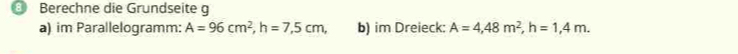 Berechne die Grundseite g 
a) im Parallelogramm: A=96cm^2, h=7,5cm, b) im Dreieck: A=4,48m^2, h=1,4m.