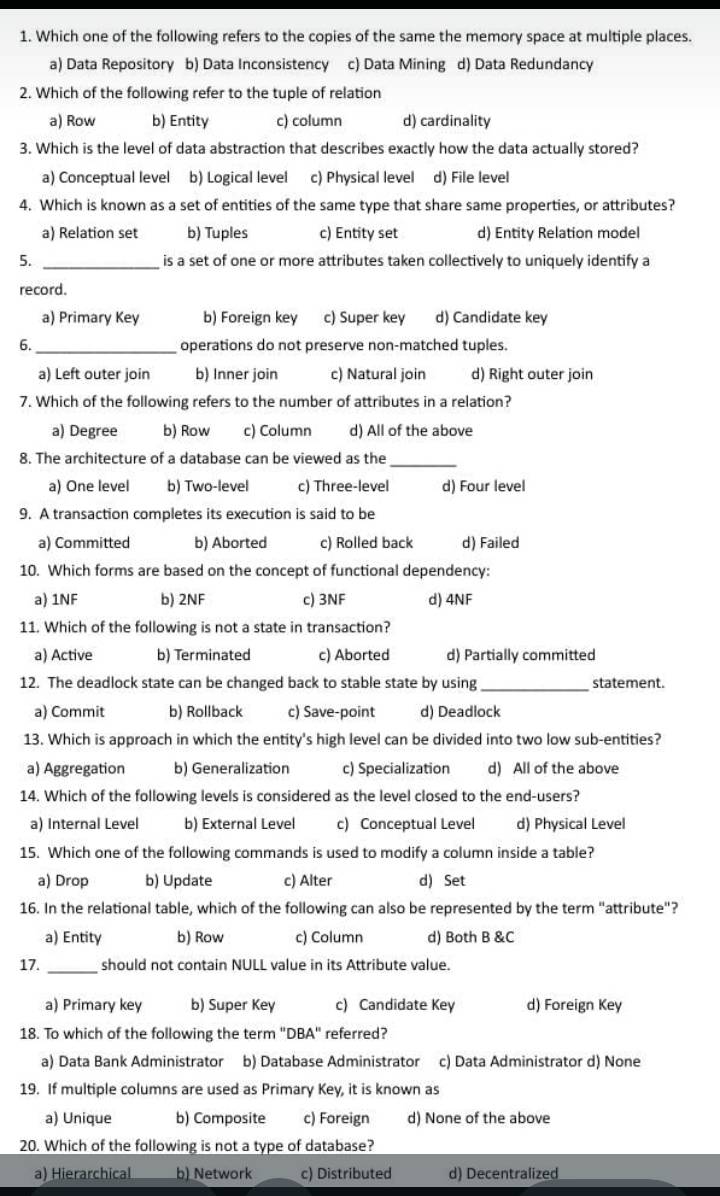 Which one of the following refers to the copies of the same the memory space at multiple places.
a) Data Repository b) Data Inconsistency c) Data Mining d) Data Redundancy
2. Which of the following refer to the tuple of relation
a) Row b) Entity c) column d) cardinality
3. Which is the level of data abstraction that describes exactly how the data actually stored?
a) Conceptual level b) Logical level c) Physical level d) File level
4. Which is known as a set of entities of the same type that share same properties, or attributes?
a) Relation set b) Tuples c) Entity set d) Entity Relation model
5. _ is a set of one or more attributes taken collectively to uniquely identify a
record.
a) Primary Key b) Foreign key c) Super key d) Candidate key
6. _operations do not preserve non-matched tuples.
a) Left outer join b) Inner join c) Natural join d) Right outer join
7. Which of the following refers to the number of attributes in a relation?
a) Degree b) Row c) Column d) All of the above
8. The architecture of a database can be viewed as the_
a) One level b) Two-level c) Three-level d) Four level
9. A transaction completes its execution is said to be
a) Committed b) Aborted c) Rolled back d) Failed
10. Which forms are based on the concept of functional dependency:
a) 1NF b) 2NF c) 3NF d) 4NF
11. Which of the following is not a state in transaction?
a) Active b) Terminated c) Aborted d) Partially committed
12. The deadlock state can be changed back to stable state by using_ statement.
a) Commit b) Rollback c) Save-point d) Deadlock
13. Which is approach in which the entity's high level can be divided into two low sub-entities?
a) Aggregation b) Generalization c) Specialization d) All of the above
14. Which of the following levels is considered as the level closed to the end-users?
a) Internal Level b) External Level c) Conceptual Level d) Physical Level
15. Which one of the following commands is used to modify a column inside a table?
a) Drop b) Update c) Alter d) Set
16. In the relational table, which of the following can also be represented by the term "attribute"?
a) Entity b) Row c) Column d) Both B &C
17. _should not contain NULL value in its Attribute value.
a) Primary key b) Super Key c) Candidate Key d) Foreign Key
18. To which of the following the term "DBA" referred?
a) Data Bank Administrator b) Database Administrator c) Data Administrator d) None
19. If multiple columns are used as Primary Key, it is known as
a) Unique b) Composite c) Foreign d) None of the above
20. Which of the following is not a type of database?
a) Hierarchical b) Network c) Distributed d) Decentralized