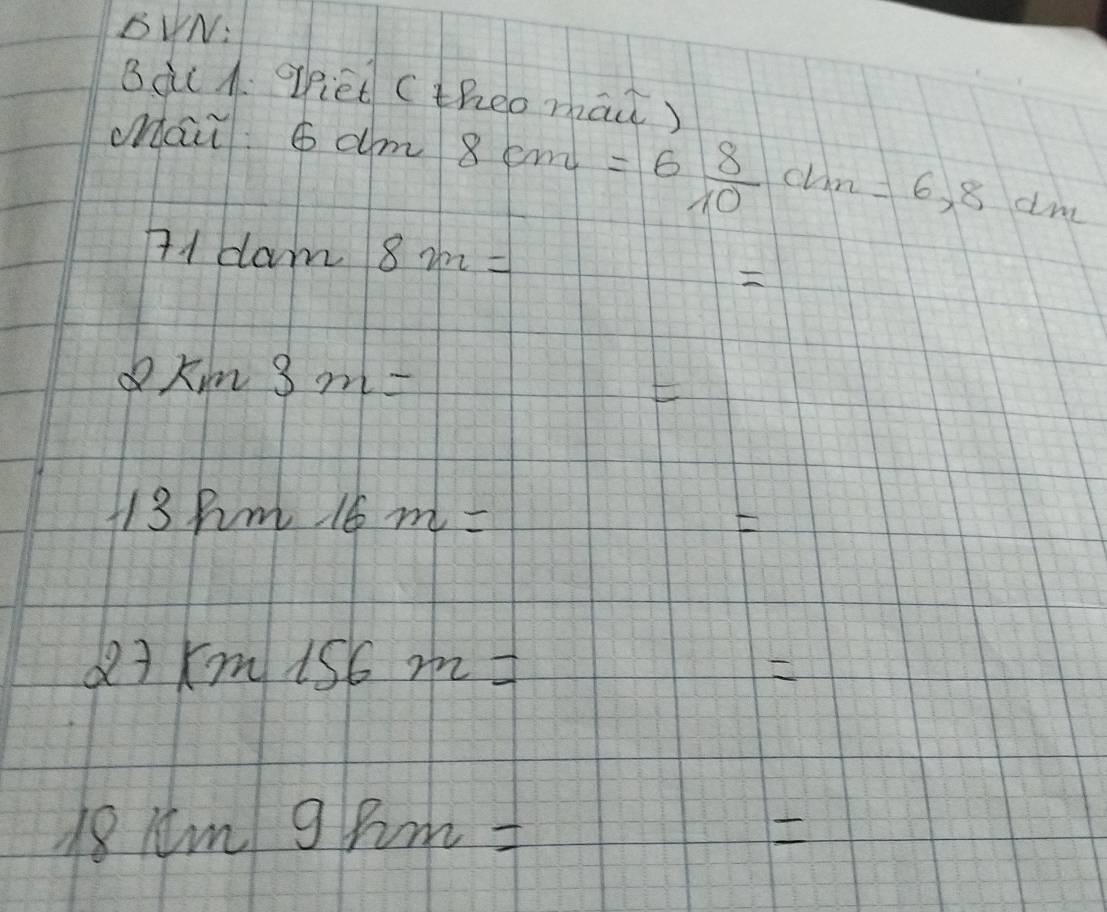 BUN: 
_ 
Bàt A. ofiet ( theo mai) 
_ 
Mai. 6dm 8cm=6 8/10 cm=6,8dm
71dam8m=

2km3m=
F
13km16m=
E
xm156m=

18km9km=